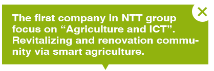 The first company in NTT group focus on “Agriculture and ICT”.Revitalizing and renovation community via smart agriculture.